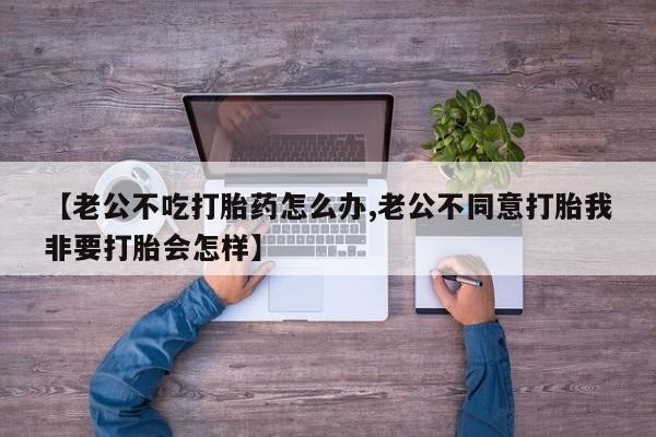 网上卖打胎药微信在线联系方式【老公不吃打胎药怎么办,老公不同意打胎我非要打胎会怎样】