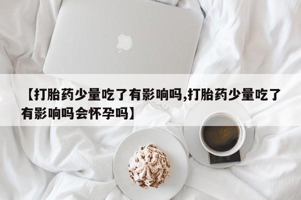 网上卖打胎药微信在线联系方式【打胎药少量吃了有影响吗,打胎药少量吃了有影响吗会怀孕吗】