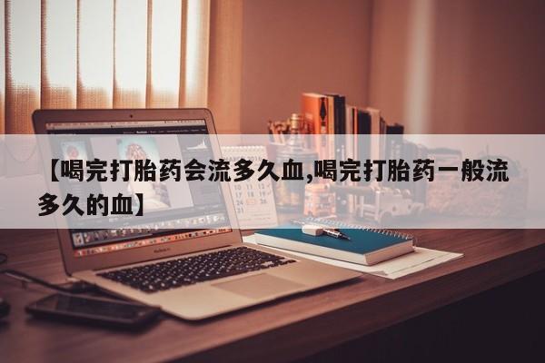 网上卖打胎药微信在线联系方式【喝完打胎药会流多久血,喝完打胎药一般流多久的血】