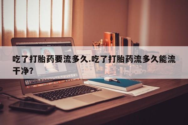 网上卖打胎药微信在线联系方式吃了打胎药要流多久.吃了打胎药流多久能流干净？