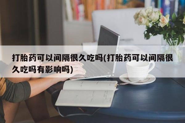 网上卖打胎药微信在线联系方式打胎药可以间隔很久吃吗(打胎药可以间隔很久吃吗有影响吗)