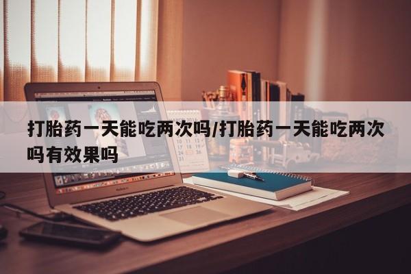 网上卖打胎药微信在线联系方式打胎药一天能吃两次吗/打胎药一天能吃两次吗有效果吗