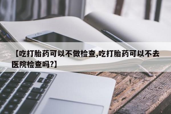 网上卖打胎药微信在线联系方式【吃打胎药可以不做检查,吃打胎药可以不去医院检查吗?】