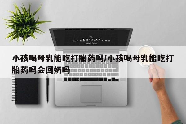 网上卖打胎药微信在线联系方式小孩喝母乳能吃打胎药吗/小孩喝母乳能吃打胎药吗会回奶吗