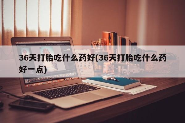 网上卖打胎药微信在线联系方式36天打胎吃什么药好(36天打胎吃什么药好一点)