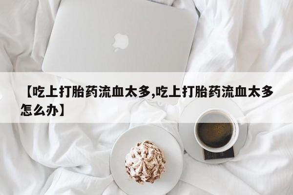 网上卖打胎药微信在线联系方式【吃上打胎药流血太多,吃上打胎药流血太多怎么办】