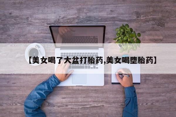 网上卖打胎药微信在线联系方式【美女喝了大盆打胎药,美女喝堕胎药】