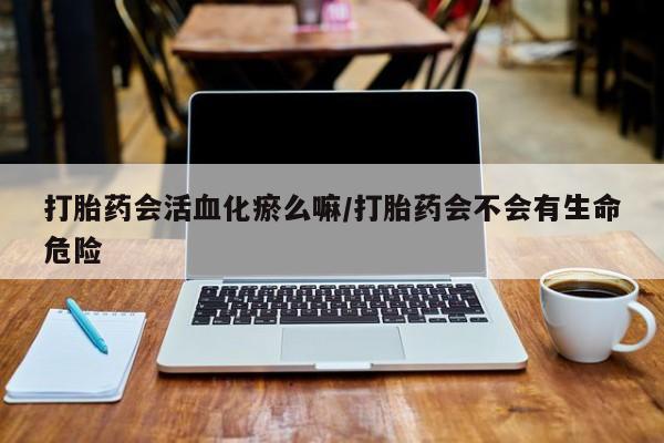 网上卖打胎药微信在线联系方式打胎药会活血化瘀么嘛/打胎药会不会有生命危险