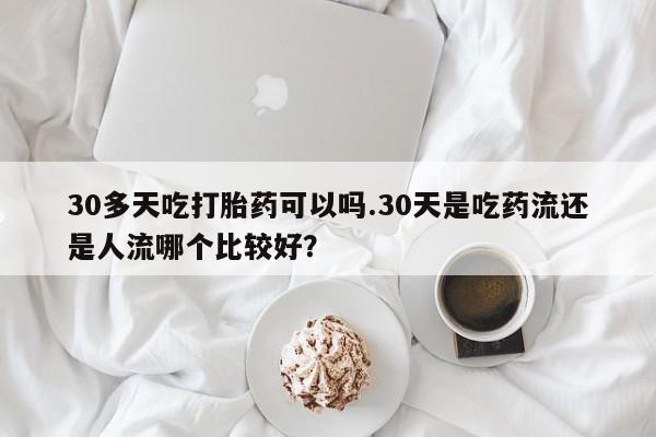 网上卖打胎药微信在线联系方式30多天吃打胎药可以吗.30天是吃药流还是人流哪个比较好？