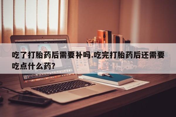 网上卖打胎药微信在线联系方式吃了打胎药后需要补吗.吃完打胎药后还需要吃点什么药？