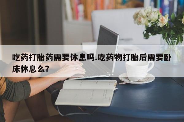 网上卖打胎药微信在线联系方式吃药打胎药需要休息吗.吃药物打胎后需要卧床休息么？