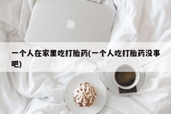 网上卖打胎药微信在线联系方式一个人在家里吃打胎药(一个人吃打胎药没事吧)
