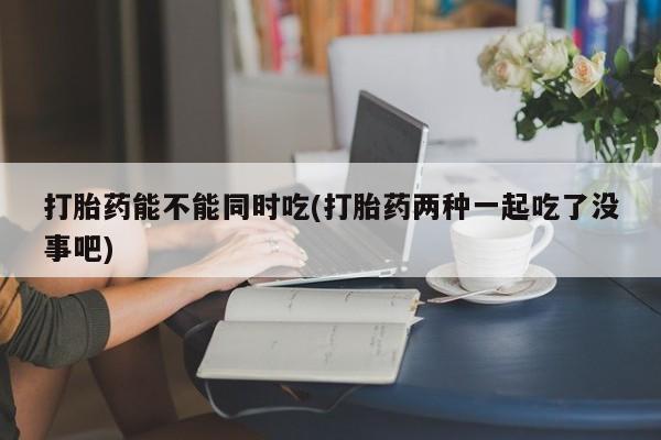 网上卖打胎药微信在线联系方式打胎药能不能同时吃(打胎药两种一起吃了没事吧)