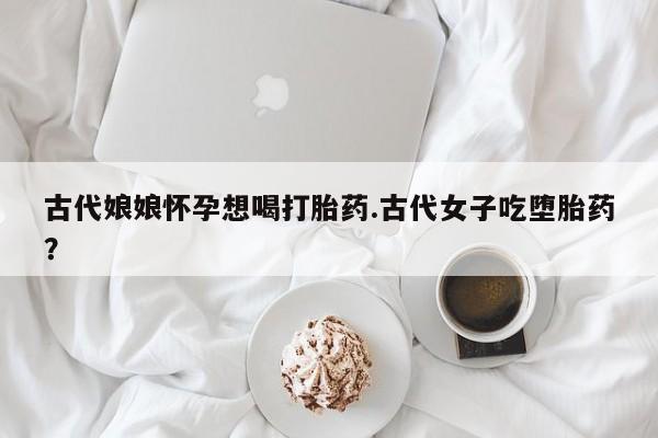 网上卖打胎药微信在线联系方式古代娘娘怀孕想喝打胎药.古代女子吃堕胎药？