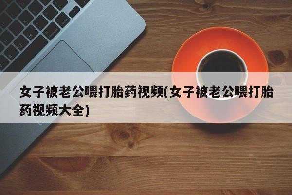 网上卖打胎药微信在线联系方式女子被老公喂打胎药视频(女子被老公喂打胎药视频大全)