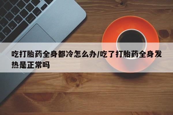 网上卖打胎药微信在线联系方式吃打胎药全身都冷怎么办/吃了打胎药全身发热是正常吗
