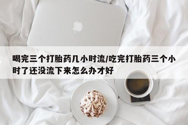 网上卖打胎药微信在线联系方式喝完三个打胎药几小时流/吃完打胎药三个小时了还没流下来怎么办才好