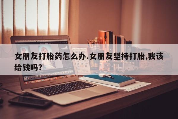 网上卖打胎药微信在线联系方式女朋友打胎药怎么办.女朋友坚持打胎,我该给钱吗？