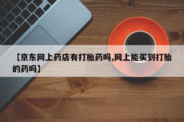 网上卖打胎药微信在线联系方式【京东网上药店有打胎药吗,网上能买到打胎的药吗】