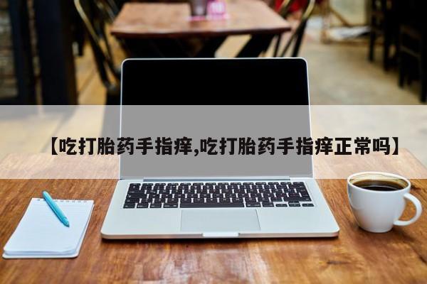 网上卖打胎药微信在线联系方式【吃打胎药手指痒,吃打胎药手指痒正常吗】