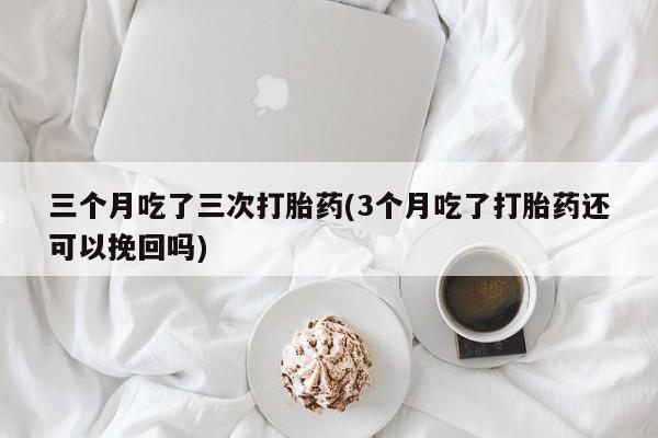 网上卖打胎药微信在线联系方式三个月吃了三次打胎药(3个月吃了打胎药还可以挽回吗)