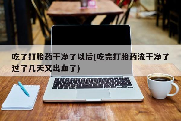 网上卖打胎药微信在线联系方式吃了打胎药干净了以后(吃完打胎药流干净了过了几天又出血了)