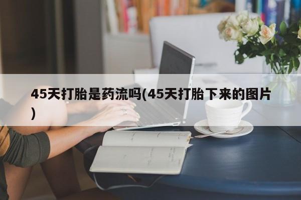 网上卖打胎药微信在线联系方式45天打胎是药流吗(45天打胎下来的图片)