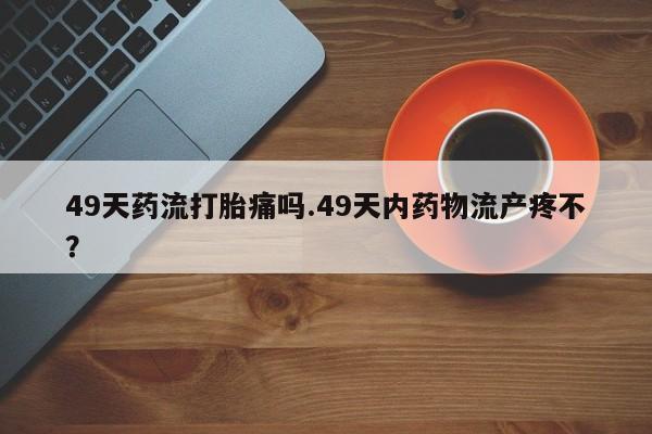 网上卖打胎药微信在线联系方式49天药流打胎痛吗.49天内药物流产疼不?