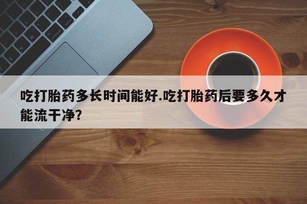 网上卖打胎药微信在线联系方式吃打胎药多长时间能好.吃打胎药后要多久才能流干净？