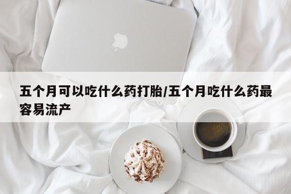 网上卖打胎药微信在线联系方式五个月可以吃什么药打胎/五个月吃什么药最容易流产