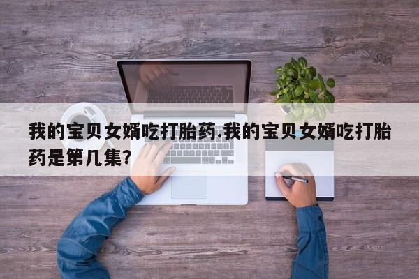 网上卖打胎药微信在线联系方式我的宝贝女婿吃打胎药.我的宝贝女婿吃打胎药是第几集？
