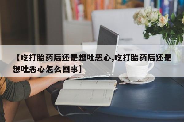 网上卖打胎药微信在线联系方式【吃打胎药后还是想吐恶心,吃打胎药后还是想吐恶心怎么回事】