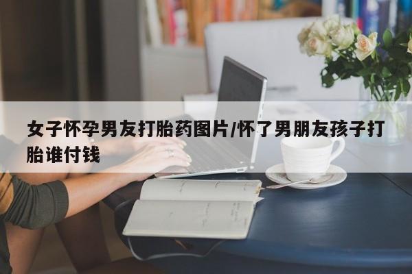 网上卖打胎药微信在线联系方式女子怀孕男友打胎药图片/怀了男朋友孩子打胎谁付钱
