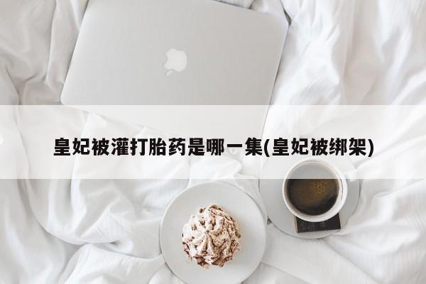 网上卖打胎药微信在线联系方式皇妃被灌打胎药是哪一集(皇妃被绑架)