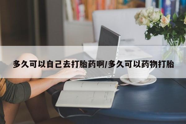 网上卖打胎药微信在线联系方式多久可以自己去打胎药啊/多久可以药物打胎