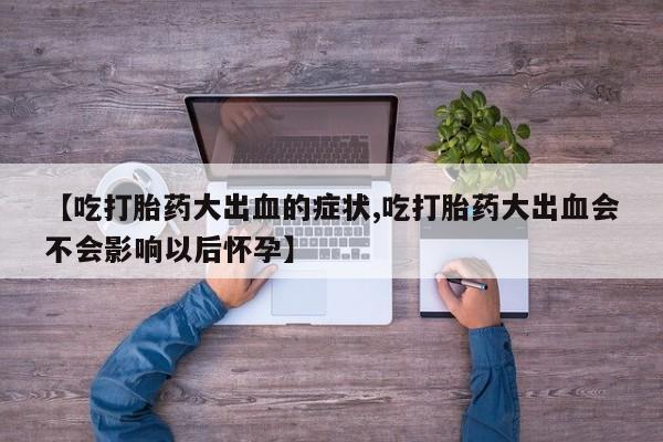 网上卖打胎药微信在线联系方式【吃打胎药大出血的症状,吃打胎药大出血会不会影响以后怀孕】