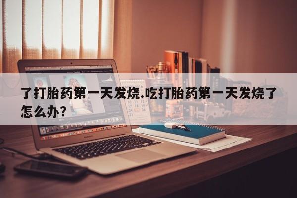 网上卖打胎药微信在线联系方式了打胎药第一天发烧.吃打胎药第一天发烧了怎么办？