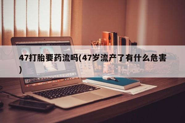 网上卖打胎药微信在线联系方式47打胎要药流吗(47岁流产了有什么危害)