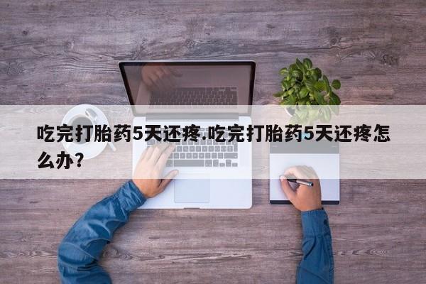 网上卖打胎药微信在线联系方式吃完打胎药5天还疼.吃完打胎药5天还疼怎么办？