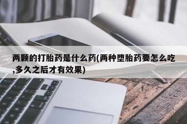 网上卖打胎药微信在线联系方式两颗的打胎药是什么药(两种堕胎药要怎么吃,多久之后才有效果)