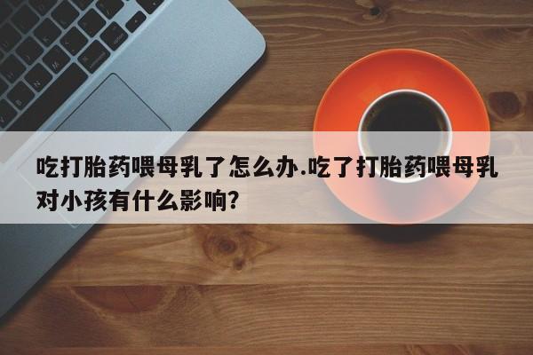 网上卖打胎药微信在线联系方式吃打胎药喂母乳了怎么办.吃了打胎药喂母乳对小孩有什么影响？