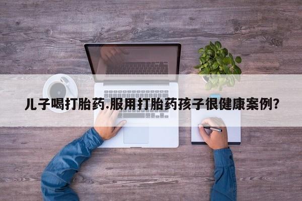网上卖打胎药微信在线联系方式儿子喝打胎药.服用打胎药孩子很健康案例？