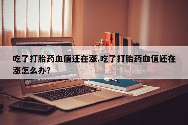 网上卖打胎药微信在线联系方式吃了打胎药血值还在涨.吃了打胎药血值还在涨怎么办？
