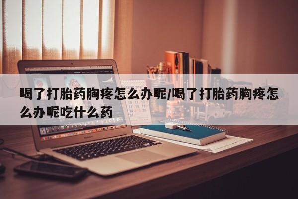 网上卖打胎药微信在线联系方式喝了打胎药胸疼怎么办呢/喝了打胎药胸疼怎么办呢吃什么药