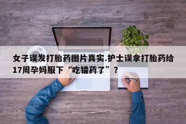 网上卖打胎药微信在线联系方式女子误发打胎药图片真实.护士误拿打胎药给17周孕妈服下“吃错药了”？