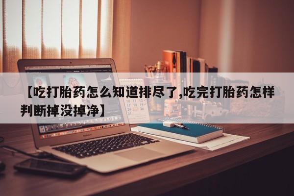 网上卖打胎药微信在线联系方式【吃打胎药怎么知道排尽了,吃完打胎药怎样判断掉没掉净】
