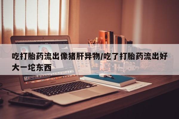 网上卖打胎药微信在线联系方式吃打胎药流出像猪肝异物/吃了打胎药流出好大一坨东西