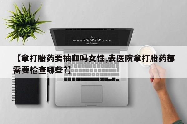 网上卖打胎药微信在线联系方式【拿打胎药要抽血吗女性,去医院拿打胎药都需要检查哪些?】