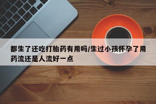 网上卖打胎药微信在线联系方式都生了还吃打胎药有用吗/生过小孩怀孕了用药流还是人流好一点