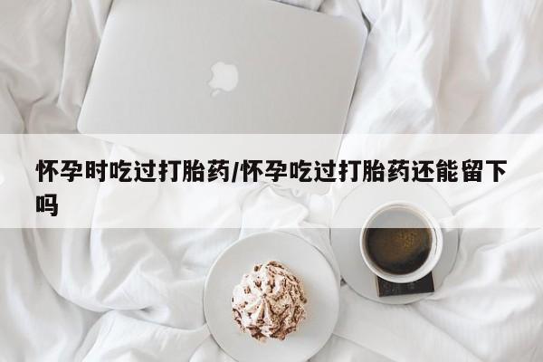 网上卖打胎药微信在线联系方式怀孕时吃过打胎药/怀孕吃过打胎药还能留下吗